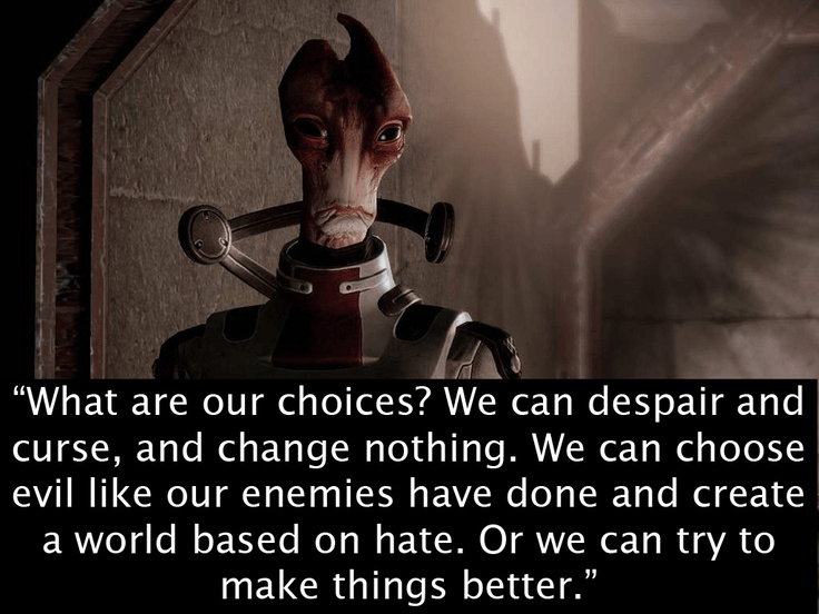 Image from game Mass Effect with the quote "what are our choices? we can despair and curse, and change nothing. We can choose evil like our enemies have done and create a world based on hate. Or we can try to make things better." 